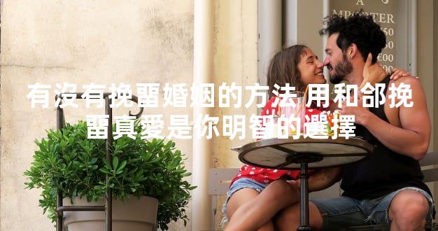 有沒有挽畱婚姻的方法 用和郃挽畱真愛是你明智的選擇